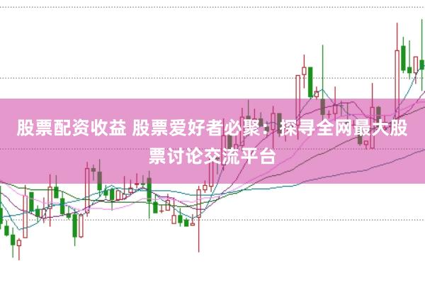 股票配资收益 股票爱好者必聚：探寻全网最大股票讨论交流平台