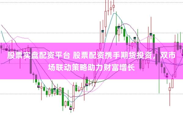 股票实盘配资平台 股票配资携手期货投资，双市场联动策略助力财富增长