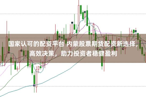 国家认可的配资平台 内蒙股票期货配资新选择，高效决策，助力投资者稳健盈利