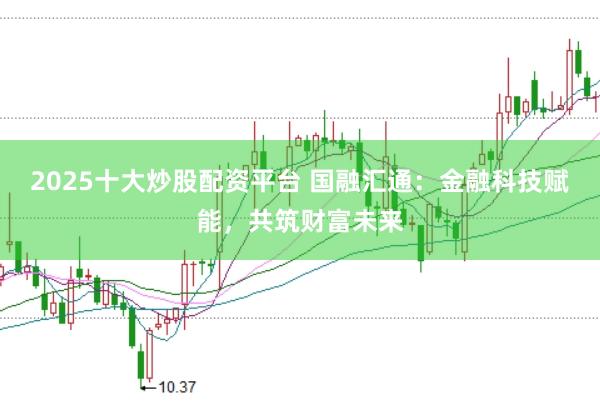 2025十大炒股配资平台 国融汇通：金融科技赋能，共筑财富未来