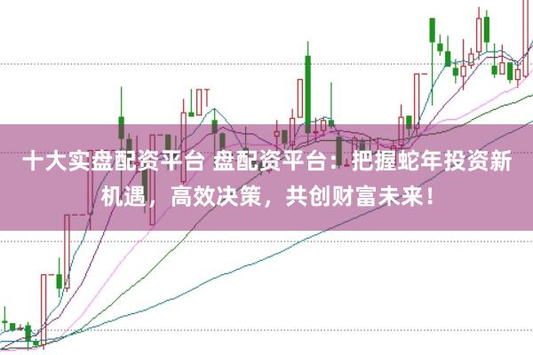 十大实盘配资平台 盘配资平台:把握蛇年投资新机遇,高效决策,共创财富未来!
