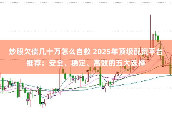 炒股欠债几十万怎么自救 2025年顶级配资平台推荐：安全、稳定、高效的五大选择