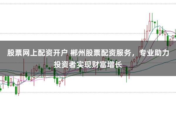 股票网上配资开户 郴州股票配资服务，专业助力投资者实现财富增长