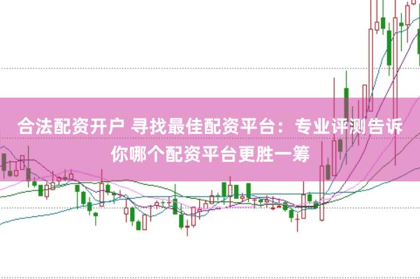 合法配资开户 寻找最佳配资平台:专业评测告诉你哪个配资平台更胜一筹