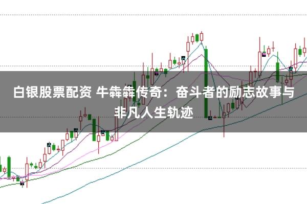 白银股票配资 牛犇犇传奇：奋斗者的励志故事与非凡人生轨迹