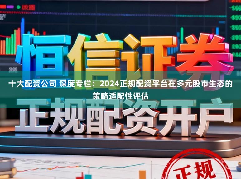 十大配资公司 深度专栏：2024正规配资平台在多元股市生态的策略适配性评估