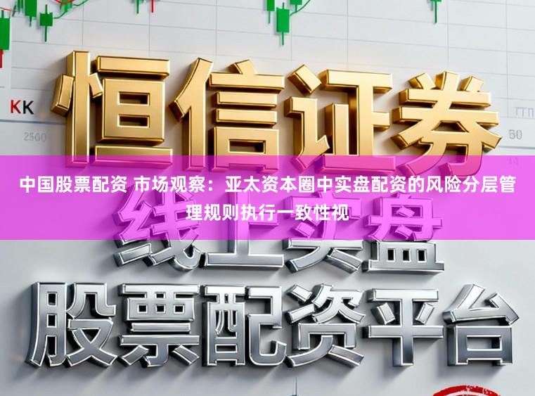 中国股票配资 市场观察：亚太资本圈中实盘配资的风险分层管理规则执行一致性视