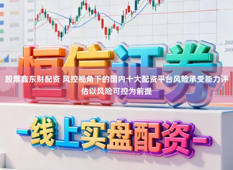 股票鑫东财配资 风控视角下的国内十大配资平台风险承受能力评估以风险可控为前提