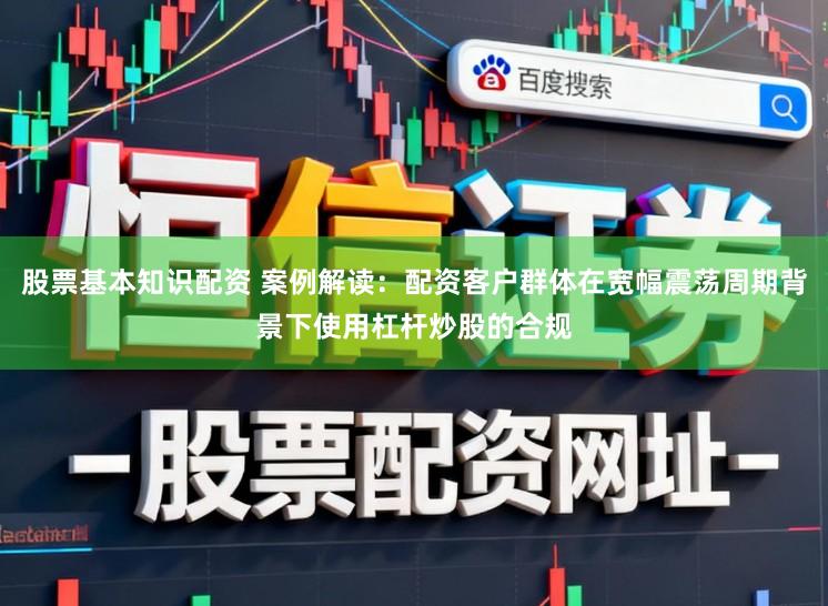 股票基本知识配资 案例解读：配资客户群体在宽幅震荡周期背景下使用杠杆炒股的合规