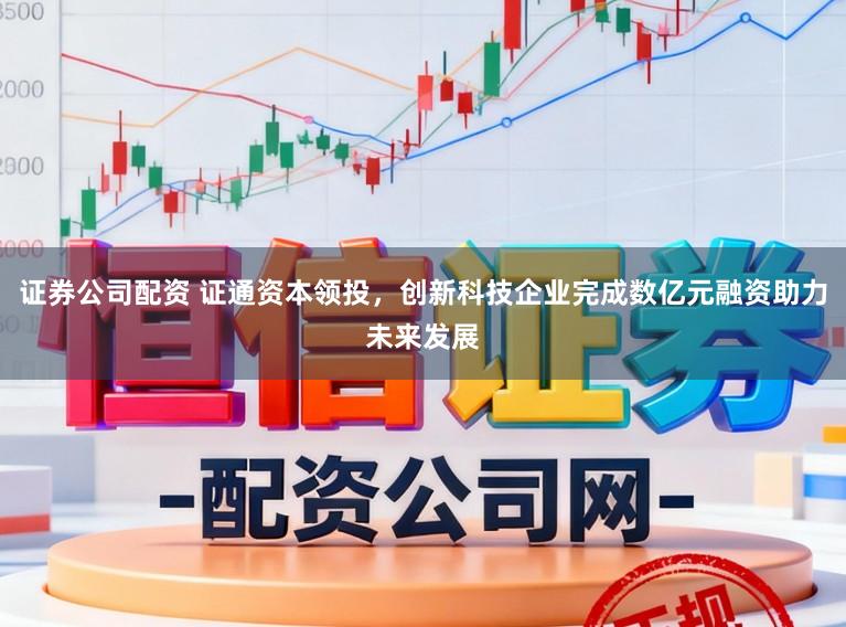 证券公司配资 证通资本领投，创新科技企业完成数亿元融资助力未来发展