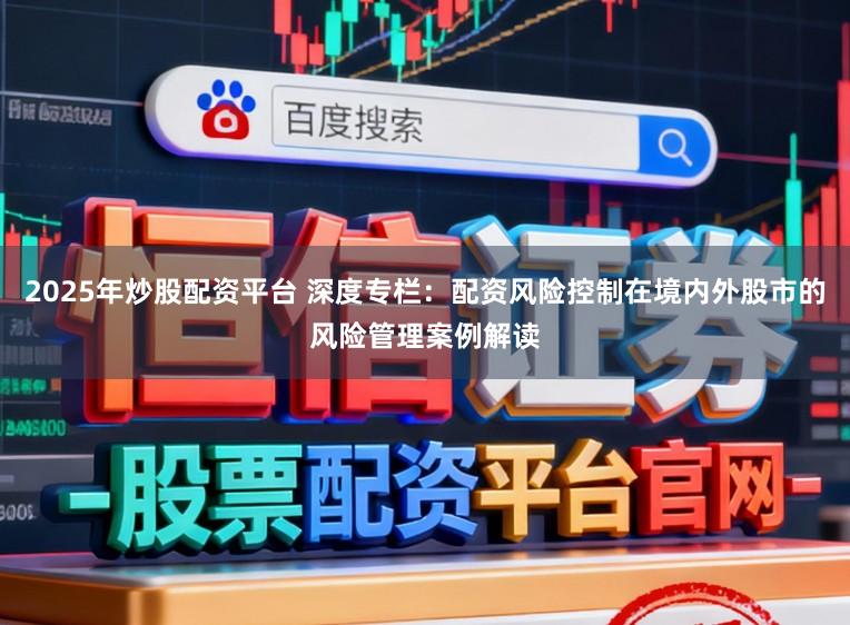 2025年炒股配资平台 深度专栏:配资风险控制在境内外股市的风险管理案例解读