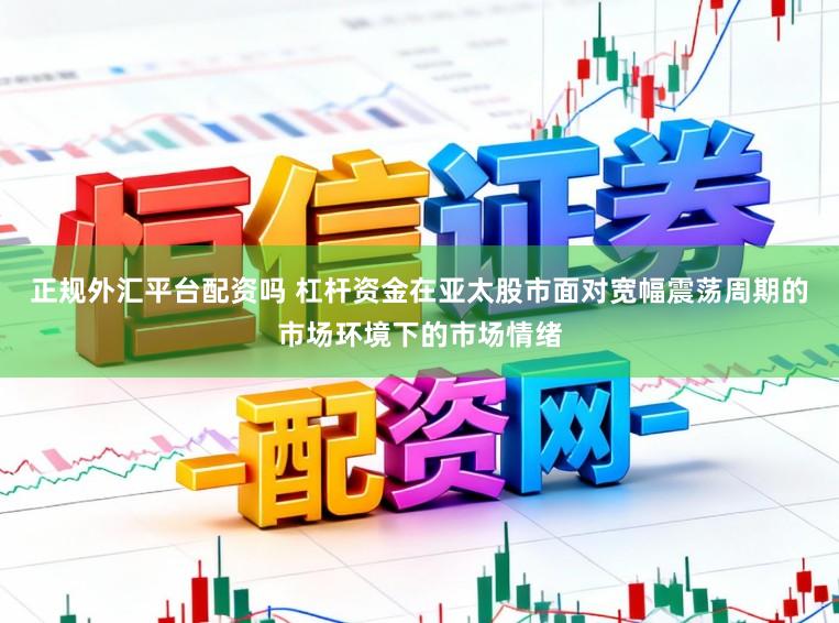 正规外汇平台配资吗 杠杆资金在亚太股市面对宽幅震荡周期的市场环境下的市场情绪