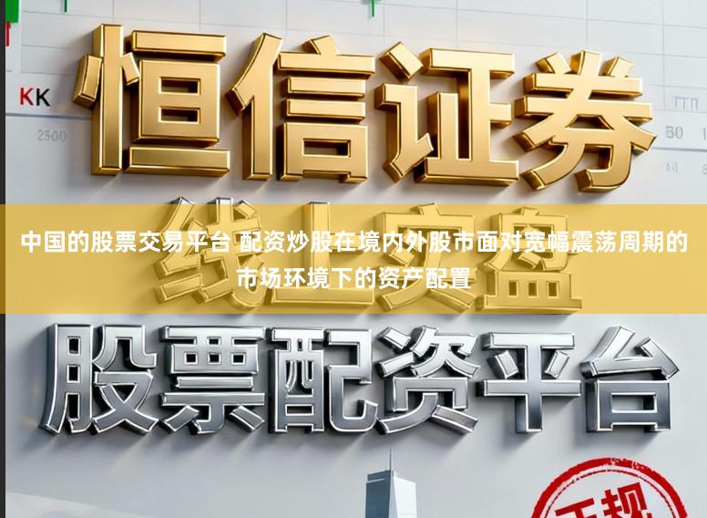 中国的股票交易平台 配资炒股在境内外股市面对宽幅震荡周期的市场环境下的资产配置