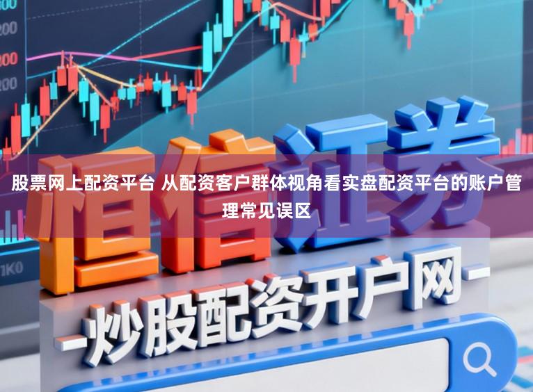 股票网上配资平台 从配资客户群体视角看实盘配资平台的账户管理常见误区