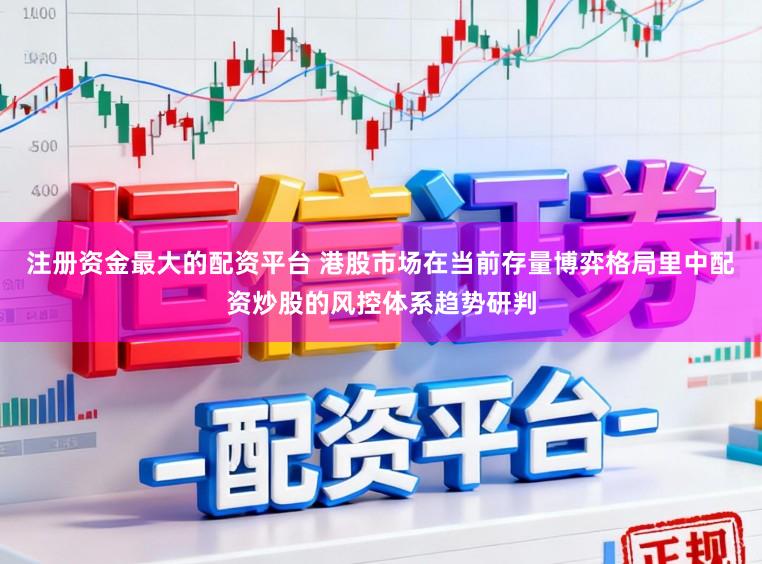 注册资金最大的配资平台 港股市场在当前存量博弈格局里中配资炒股的风控体系趋势研判